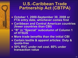 U.S.-Caribbean Trade Partnership Act (CBTPA) October 1, 2000-September 30, 2008 or FTA entry date, whichever comes first Caribbean and Central American countries (fewer countries than CBI)  “ R” in “Special” subcolumn of Column 1 of HTSUS  More trade benefits than the initial CBI  Certain textile & apparel articles: Duty & quota-free  50% RVC under net cost. 60% under transaction value  