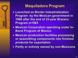 Maquiladora Program Launched as Border Industrialization Program  by the Mexican government in 1966 after the end of 23-year Bracero Program in1965 Mexican Corporation operating under In-Bond Program of Mexico Mexican production facilities processing or assembling components into finished products for exportation Partly or entirely owned by non-Mexicans 