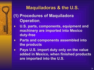 Maquiladoras & the U.S. (1) Procedures of Maquiladora Operation   U.S. parts, components, equipment and machinery are imported into Mexico duty-free  Parts and components assembled into the products  Pays U.S. import duty only on the value added in Mexico, when finished products are imported into the U.S. 