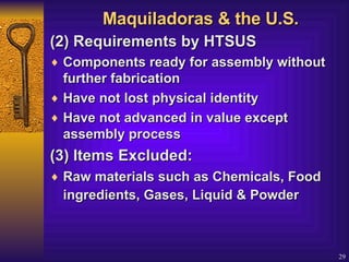 Maquiladoras & the U.S. (2) Requirements by HTSUS  Components ready for assembly without further fabrication  Have not lost physical identity  Have not advanced in value except assembly process (3) Items Excluded:  Raw materials such as Chemicals, Food ingredients, Gases, Liquid &  Powder   