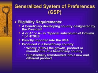 Generalized System of Preferences (GSP) Eligibility Requirements:   A beneficiary developing country designated by the President  A or A* or A+ in "Special subcolumn of Column 1 of HTSUS Directly imported into the USA  Produced in a beneficiary country  Wholly (100%) the growth, product or manufacture of a beneficiary country  Substantially transformed into a new and different product  