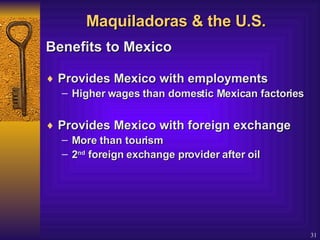 Maquiladoras & the U.S. Benefits to Mexico   Provides Mexico with employments  Higher wages than domestic Mexican factories Provides Mexico with foreign exchange   More than tourism 2 nd  foreign exchange provider after oil 