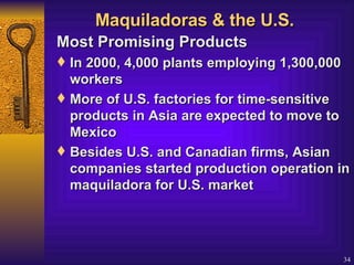 Maquiladoras & the U.S. Most Promising Products  In 2000, 4,000 plants employing 1,300,000 workers More of U.S. factories for time-sensitive products in Asia are expected to move to Mexico  Besides U.S. and Canadian firms, Asian companies started production operation in maquiladora for U.S. market 