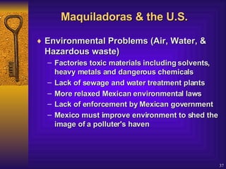 Maquiladoras & the U.S. Environmental Problems (Air, Water, & Hazardous waste)  Factories toxic materials including solvents, heavy metals and dangerous chemicals  Lack of sewage and water treatment plants  More relaxed Mexican environmental laws  Lack of enforcement by Mexican government   Mexico must improve environment to shed the image of a polluter's haven  