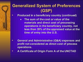 Generalized System of Preferences (GSP) Produced in a beneficiary country (continued) The sum of the cost or value of the materials and direct cost of processing operations in the beneficiary country, not less than 35% of the appraised value at the time of entry into the U.S.  General and Administrative (G&A) expenses and profit not considered as direct cost of process operations.  A Certificate of Origin Form A of the UNCTAD   