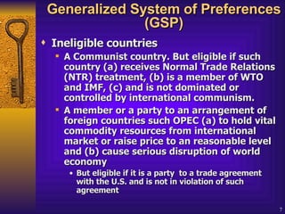Generalized System of Preferences (GSP) Ineligible countries   A Communist country. But eligible if such country (a) receives Normal Trade Relations (NTR) treatment, (b) is a member of WTO and IMF, (c) and is not dominated or controlled by international communism.  A member or a party to an arrangement of foreign countries such OPEC (a) to hold vital commodity resources from international market or raise price to an reasonable level and (b) cause serious disruption of world economy  But eligible if it is a party  to a trade agreement with the U.S. and is not in violation of such agreement 