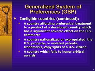 Generalized System of Preferences (GSP) Ineligible countries (continued): A country affording preferential treatment to a product of a developed country which has a significant adverse effect on the U.S. commerce   A country nationalized or expropriated  the U.S. property, or violated patents, trademarks, copyrights of a U.S. citizen  A country which fails to honor arbitral awards   