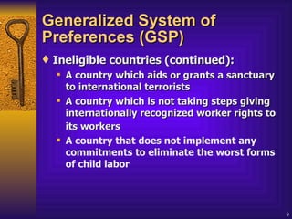 Generalized System of Preferences (GSP) Ineligible countries (continued): A country which aids or grants a sanctuary to international terrorists  A country which is not taking steps giving internationally recognized worker rights to its workers   A country that does not implement any commitments to eliminate the worst forms of child labor 