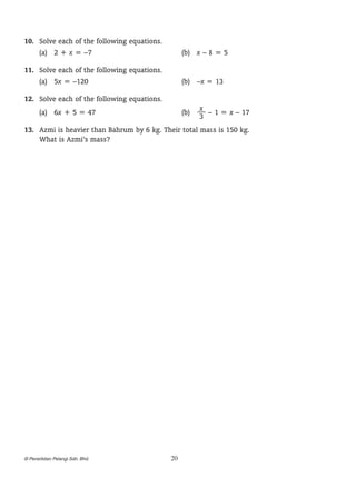 1
	 0.	 Solve each of the following equations.
(a)	 2 + x = –7	

(b)	 x – 8 = 5

1
	 1.	 Solve each of the following equations.
(a)	 5x = –120	

(b)	 –x = 13

1
	 2.	 Solve each of the following equations.
x
(b)	 — – 1 = x – 17
3

(a)	 6x + 5 = 47	

1
	 3.	 Azmi is heavier than Bahrum by 6 kg. Their total mass is 150 kg.
What is Azmi’s mass?

© Penerbitan Pelangi Sdn. Bhd.

20

 