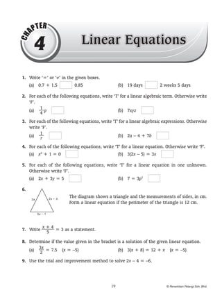 CH

AP

T ER

4

Linear Equations

	 1.	 Write ‘=’ or ‘≠’ in the given boxes.
(a)	 0.7 + 1.5 

  0.85	

(b)	 19 days 

  2 weeks 5 days

	 2.	 For each of the following equations, write ‘T’ for a linear algebraic term. Otherwise write
‘F’.
1
(a)	 — p 
	
(b)	 7xyz 
4
	 3.	 For each of the following equations, write ‘T’ for a linear algebraic expressions. Otherwise
write ‘F’.
1
(a)	 —  
	
(b)	 2a – 4 + 7b 
r
	 4.	 For each of the following equations, write ‘T’ for a linear equation. Otherwise write ‘F’.
(a)	 x2 + 1 = 0 

	

(b)	 3(2x – 5) = 3x 

	 5.	 For each of the following equations, write ‘T’ for a linear equation in one unknown.
Otherwise write ‘F’.
(a)	 2x + 3y = 5 

	

(b)	 7 = 3p2 

	 6.	
2x � 3

3x

The diagram shows a triangle and the measurements of sides, in cm.
Form a linear equation if the perimeter of the triangle is 12 cm.

5x � 1

x+4
	 7.	 Write ——– = 3 as a statement.
5
	 8.	 Determine if the value given in the bracket is a solution of the given linear equation.
3x
(a)	 — = 7.5  (x = –5)	
(b)	 3(x + 8) = 12 + x  (x = –5)
2
	 9.	 Use the trial and improvement method to solve 2x – 4 = –6.

19

© Penerbitan Pelangi Sdn. Bhd.

 