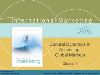 International Marketing
                                                                                14th Edition
                                                                        P h i l i p R. C a t e o r a
                                                                                M a r y C. G i l l y
                                                                          John L. Graham




                                      Cultural Dynamics in
                                           Assessing
                                        Global Markets
                                                       Chapter 4

McGraw-Hill/Irwin
International Marketing 14/e   Copyright © 2009 by The McGraw-Hill Companies, Inc. All rights reserved.
 