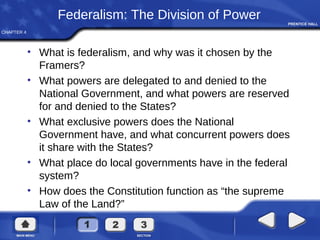 CHAPTER 4
Federalism: The Division of Power
• What is federalism, and why was it chosen by the
Framers?
• What powers are delegated to and denied to the
National Government, and what powers are reserved
for and denied to the States?
• What exclusive powers does the National
Government have, and what concurrent powers does
it share with the States?
• What place do local governments have in the federal
system?
• How does the Constitution function as “the supreme
Law of the Land?”
 