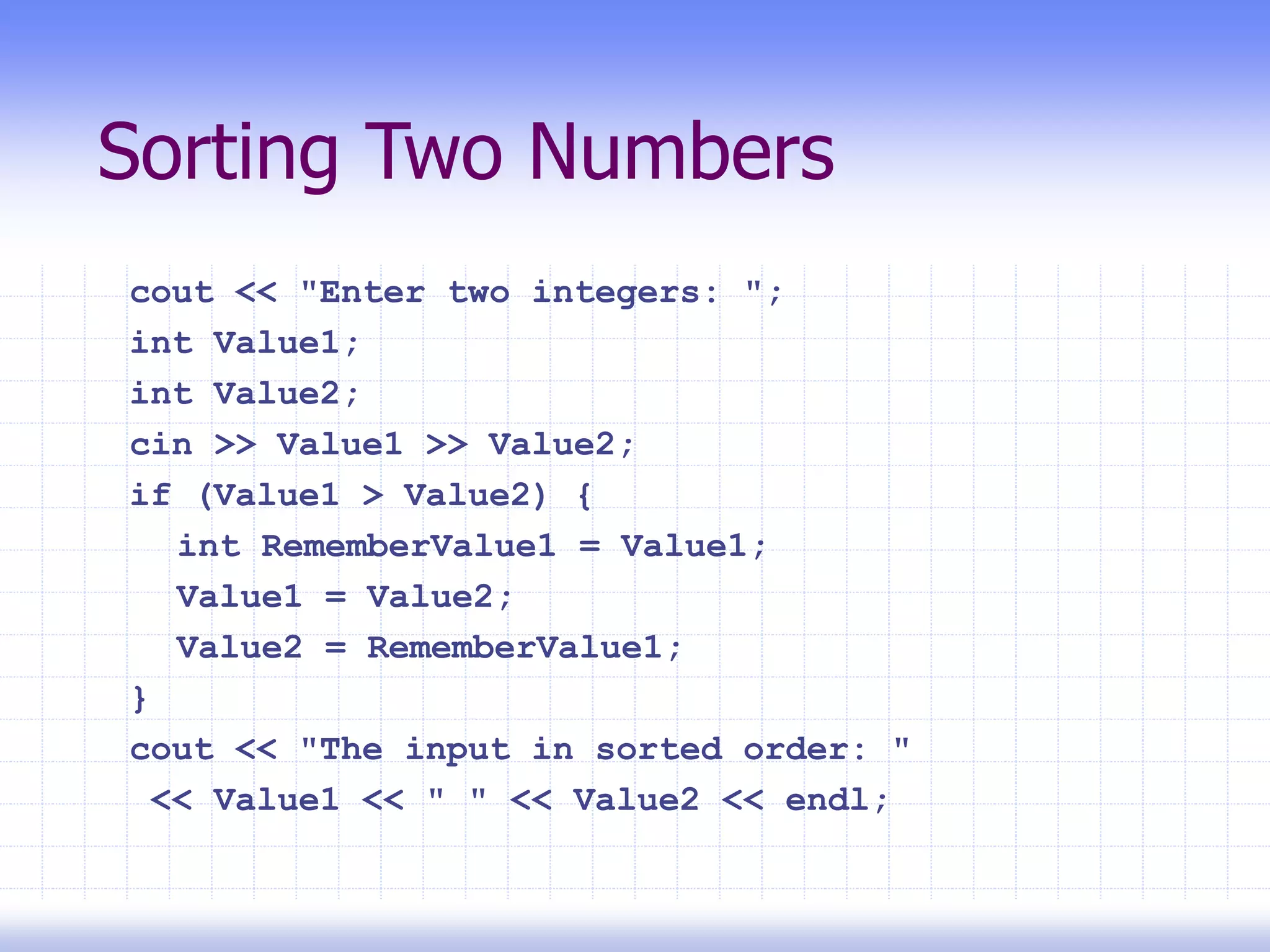 Sorting Two Numbers
cout << "Enter two integers: ";
int Value1;
int Value2;
cin >> Value1 >> Value2;
if (Value1 > Value2) {
int RememberValue1 = Value1;
Value1 = Value2;
Value2 = RememberValue1;
}
cout << "The input in sorted order: "
<< Value1 << " " << Value2 << endl;
 