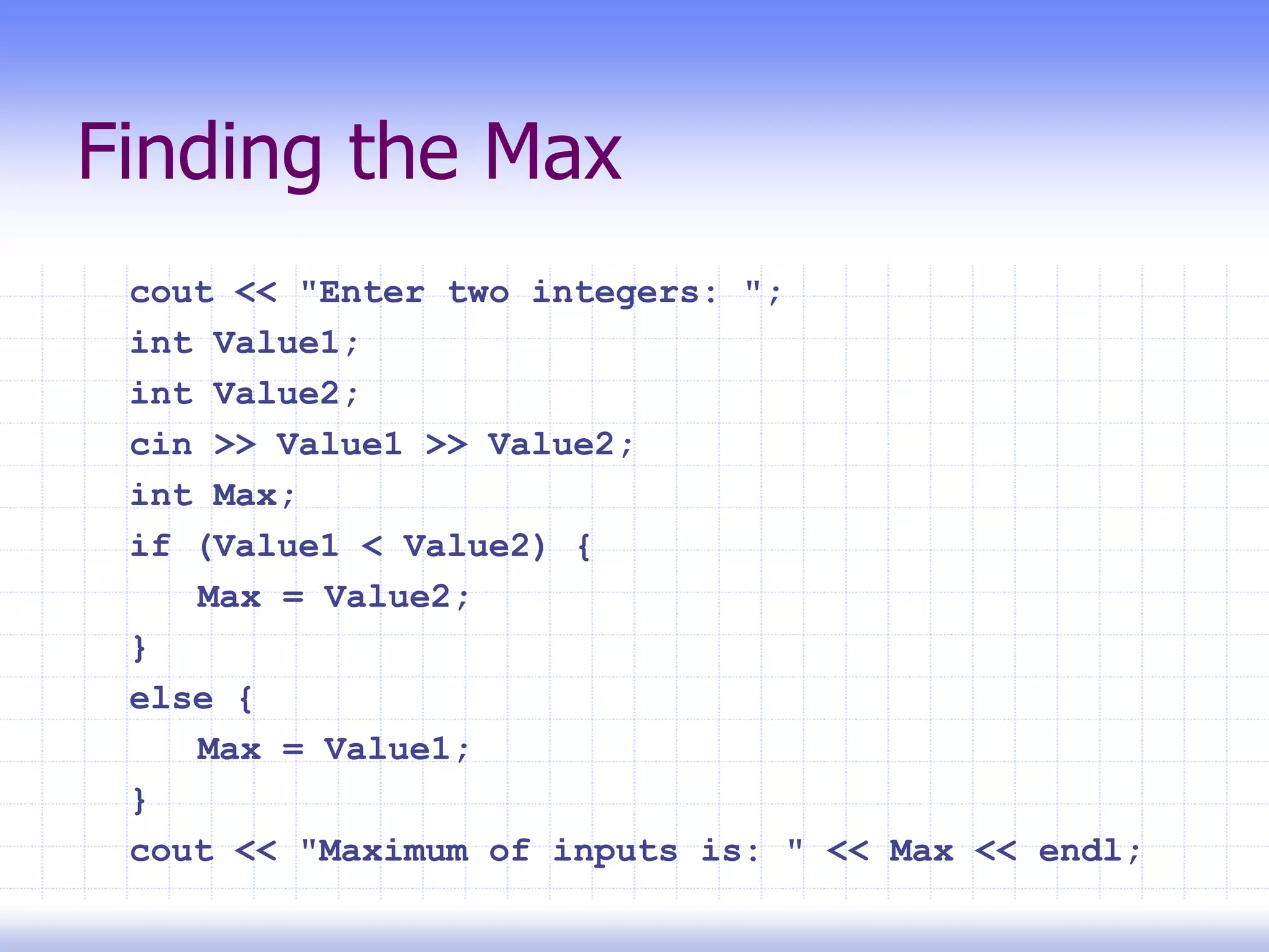 Finding the Max
cout << "Enter two integers: ";
int Value1;
int Value2;
cin >> Value1 >> Value2;
int Max;
if (Value1 < Value2) {
Max = Value2;
}
else {
Max = Value1;
}
cout << "Maximum of inputs is: " << Max << endl;
 