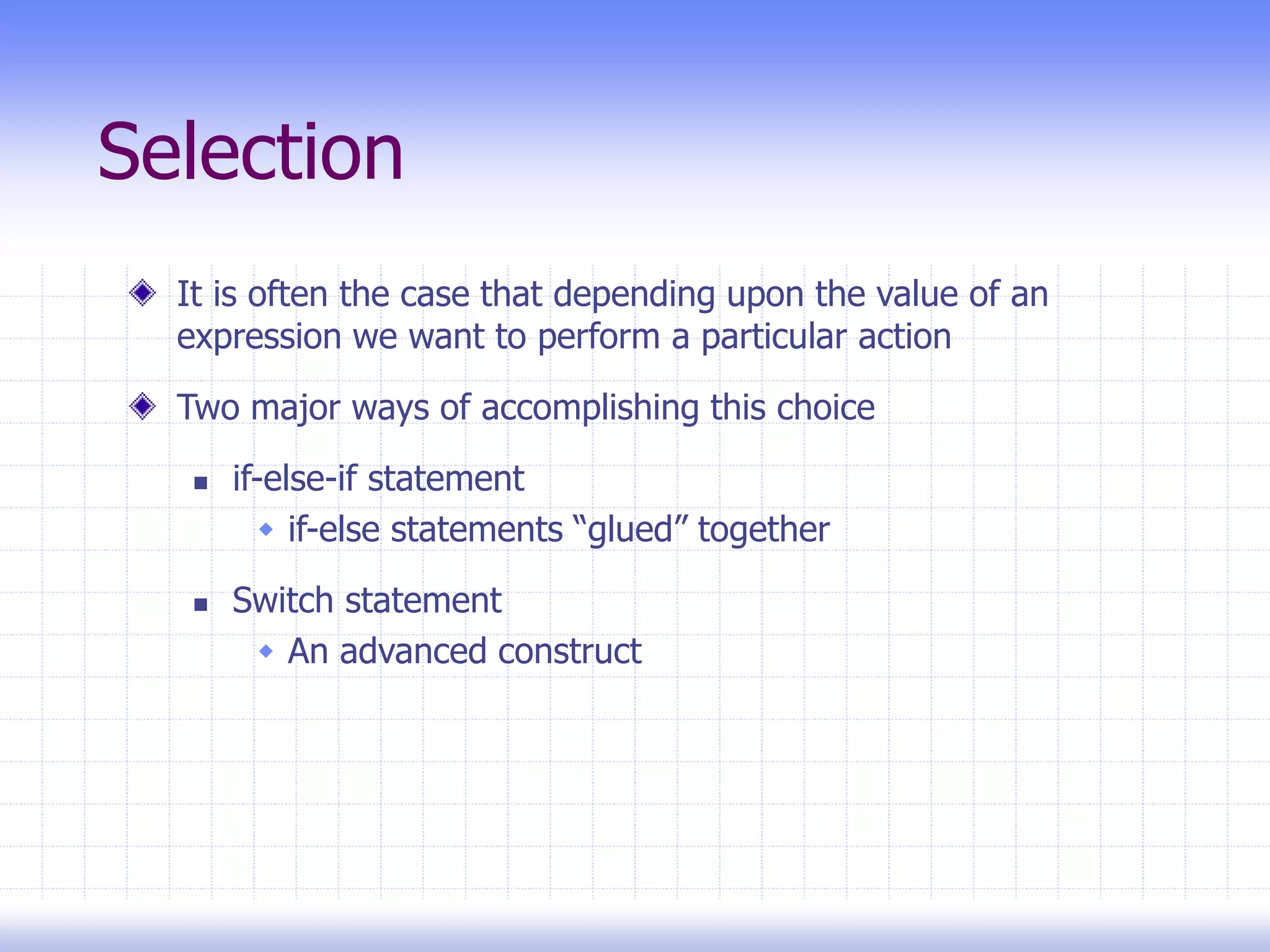 Selection
It is often the case that depending upon the value of an
expression we want to perform a particular action
Two major ways of accomplishing this choice
 if-else-if statement
 if-else statements “glued” together
 Switch statement
 An advanced construct
 