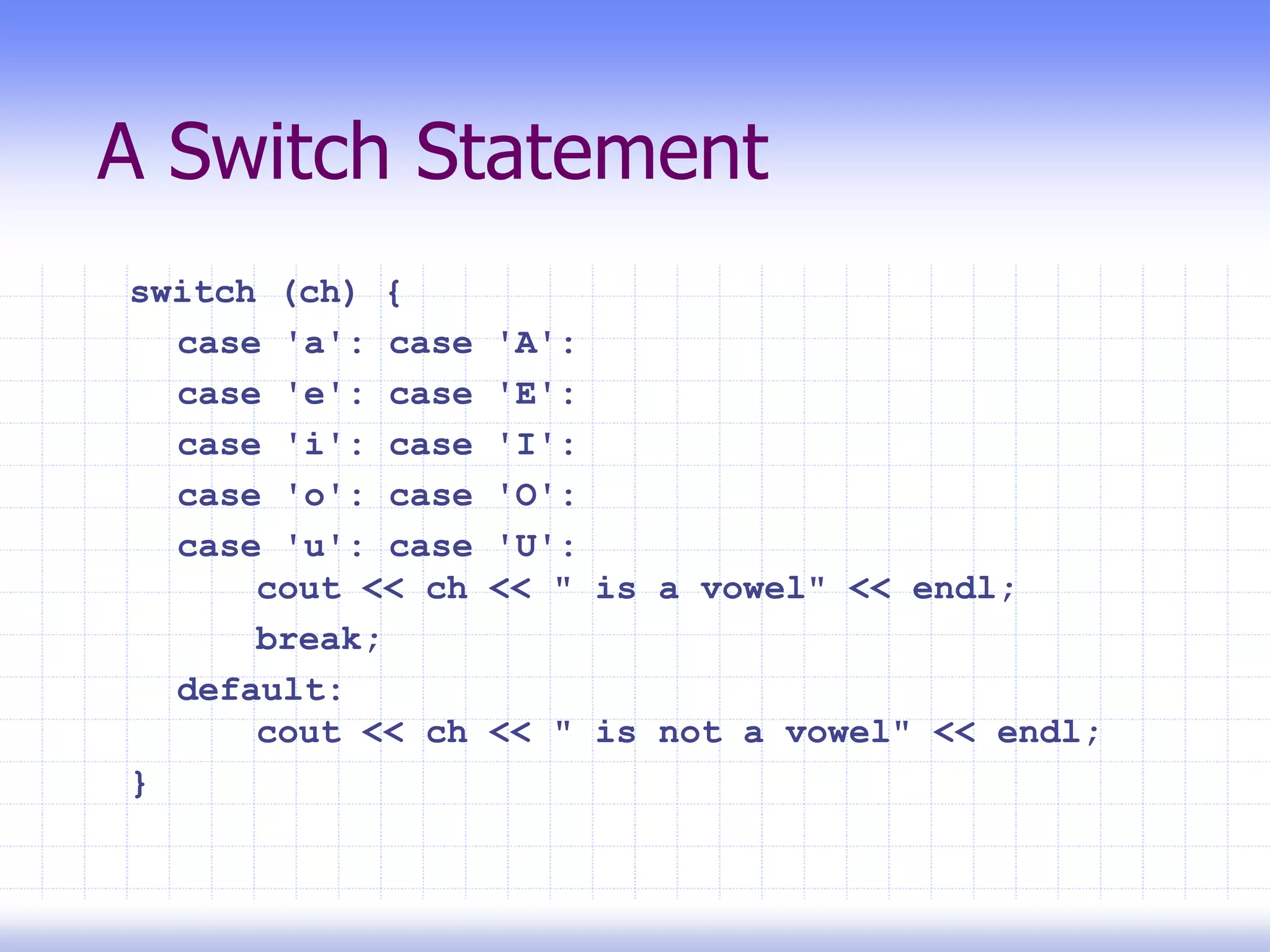 A Switch Statement
switch (ch) {
case 'a': case 'A':
case 'e': case 'E':
case 'i': case 'I':
case 'o': case 'O':
case 'u': case 'U':
cout << ch << " is a vowel" << endl;
break;
default:
cout << ch << " is not a vowel" << endl;
}
 