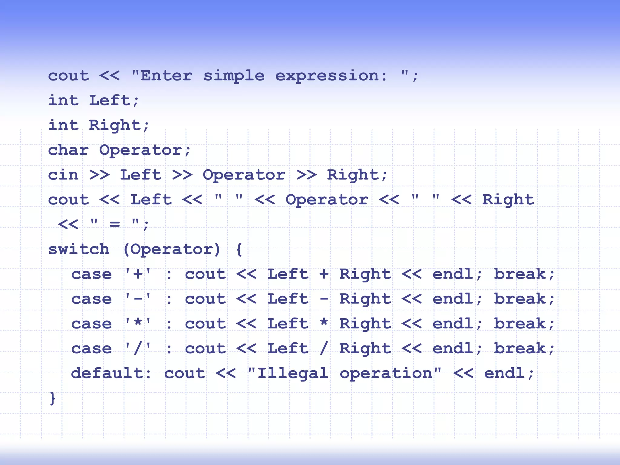 cout << "Enter simple expression: ";
int Left;
int Right;
char Operator;
cin >> Left >> Operator >> Right;
cout << Left << " " << Operator << " " << Right
<< " = ";
switch (Operator) {
case '+' : cout << Left + Right << endl; break;
case '-' : cout << Left - Right << endl; break;
case '*' : cout << Left * Right << endl; break;
case '/' : cout << Left / Right << endl; break;
default: cout << "Illegal operation" << endl;
}
 
