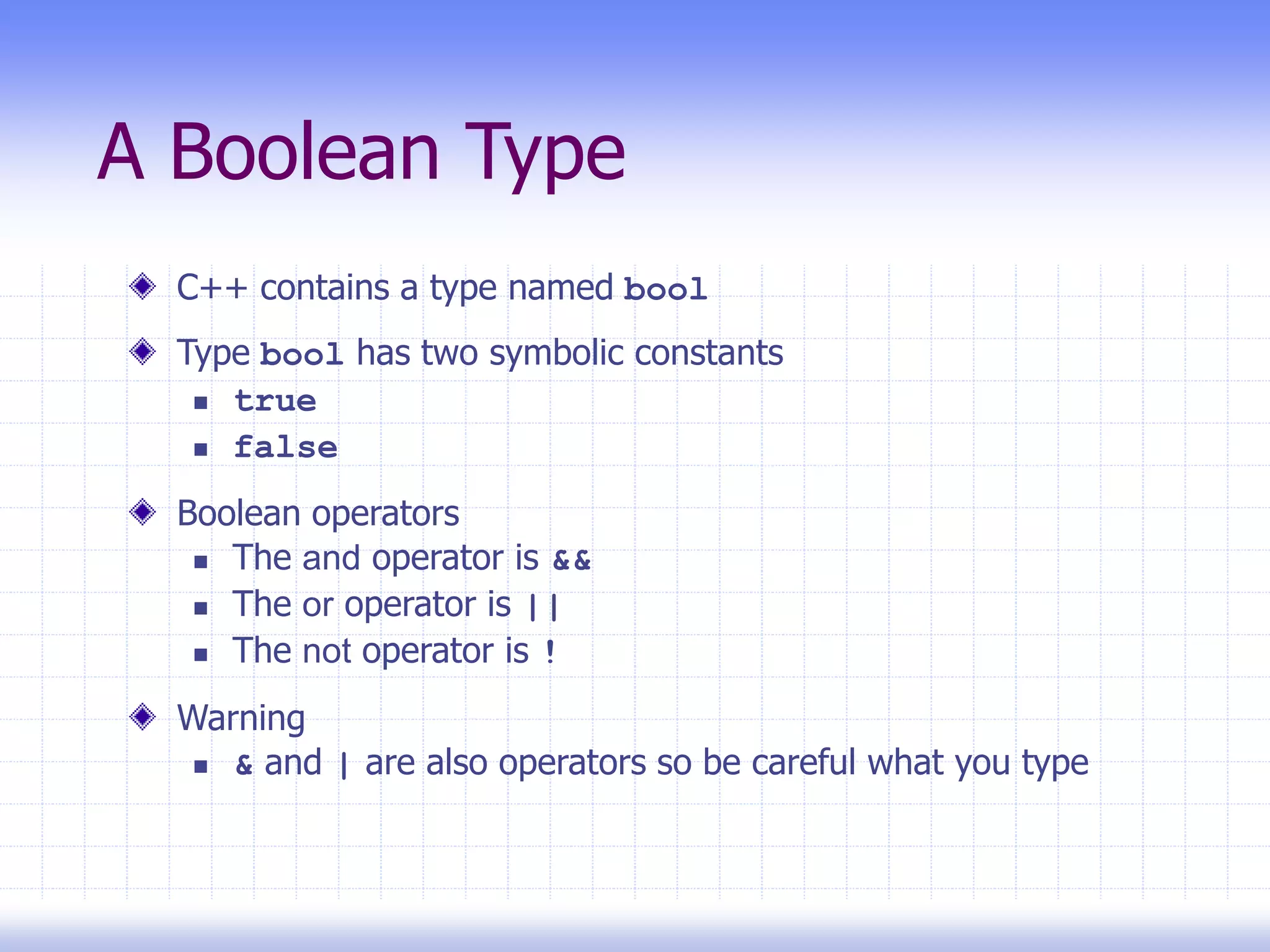 A Boolean Type
C++ contains a type named bool
Type bool has two symbolic constants
 true
 false
Boolean operators
 The and operator is &&
 The or operator is ||
 The not operator is !
Warning
 & and | are also operators so be careful what you type
 
