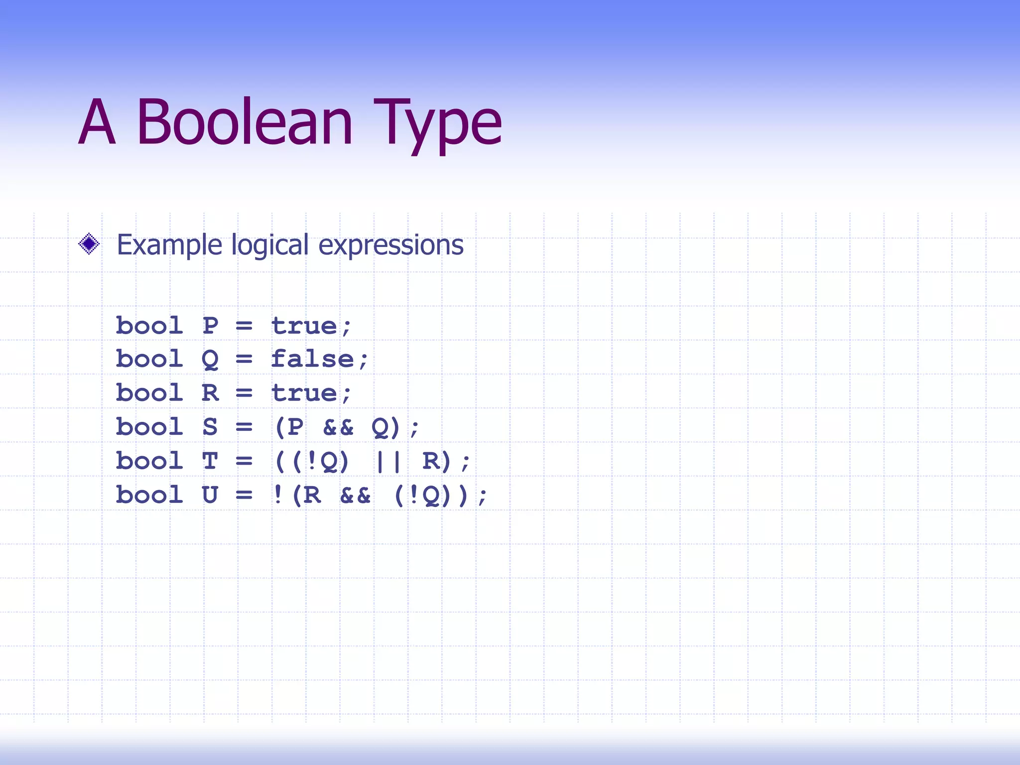 A Boolean Type
Example logical expressions
bool P = true;
bool Q = false;
bool R = true;
bool S = (P && Q);
bool T = ((!Q) || R);
bool U = !(R && (!Q));
 