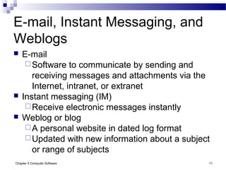 Chapter 4 Computer Software 11
E-mail, Instant Messaging, and
Weblogs
 E-mail
Software to communicate by sending and
receiving messages and attachments via the
Internet, intranet, or extranet
 Instant messaging (IM)
Receive electronic messages instantly
 Weblog or blog
A personal website in dated log format
Updated with new information about a subject
or range of subjects
 
