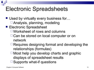 Chapter 4 Computer Software 13
Electronic Spreadsheets
 Used by virtually every business for…
Analysis, planning, modeling
 Electronic Spreadsheet
Worksheet of rows and columns
Can be stored on local computer or on
network
Requires designing format and developing the
relationships (formulas)
Most help you develop charts and graphic
displays of spreadsheet results
Supports what-if questions
 