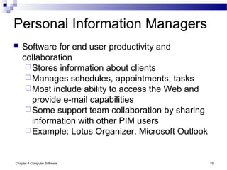 Chapter 4 Computer Software 15
Personal Information Managers
 Software for end user productivity and
collaboration
Stores information about clients
Manages schedules, appointments, tasks
Most include ability to access the Web and
provide e-mail capabilities
Some support team collaboration by sharing
information with other PIM users
Example: Lotus Organizer, Microsoft Outlook
 