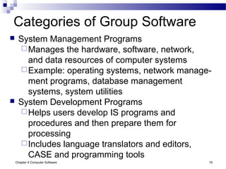Chapter 4 Computer Software 19
Categories of Group Software
 System Management Programs
Manages the hardware, software, network,
and data resources of computer systems
Example: operating systems, network manage-
ment programs, database management
systems, system utilities
 System Development Programs
Helps users develop IS programs and
procedures and then prepare them for
processing
Includes language translators and editors,
CASE and programming tools
 