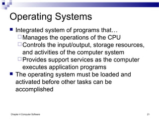 Chapter 4 Computer Software 21
Operating Systems
 Integrated system of programs that…
Manages the operations of the CPU
Controls the input/output, storage resources,
and activities of the computer system
Provides support services as the computer
executes application programs
 The operating system must be loaded and
activated before other tasks can be
accomplished
 