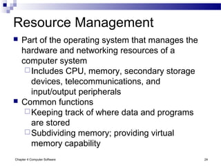 Chapter 4 Computer Software 24
Resource Management
 Part of the operating system that manages the
hardware and networking resources of a
computer system
Includes CPU, memory, secondary storage
devices, telecommunications, and
input/output peripherals
 Common functions
Keeping track of where data and programs
are stored
Subdividing memory; providing virtual
memory capability
 