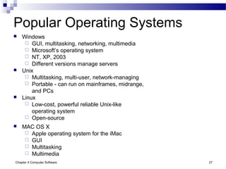 Chapter 4 Computer Software 27
Popular Operating Systems
 Windows
 GUI, multitasking, networking, multimedia
 Microsoft’s operating system
 NT, XP, 2003
 Different versions manage servers
 Unix
 Multitasking, multi-user, network-managing
 Portable - can run on mainframes, midrange,
and PCs
 Linux
 Low-cost, powerful reliable Unix-like
operating system
 Open-source
 MAC OS X
 Apple operating system for the iMac
 GUI
 Multitasking
 Multimedia
 