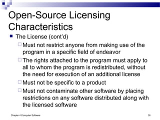 Chapter 4 Computer Software 30
Open-Source Licensing
Characteristics
 The License (cont’d)
 Must not restrict anyone from making use of the
program in a specific field of endeavor
 The rights attached to the program must apply to
all to whom the program is redistributed, without
the need for execution of an additional license
 Must not be specific to a product
 Must not contaminate other software by placing
restrictions on any software distributed along with
the licensed software
 