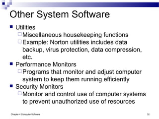 Chapter 4 Computer Software 32
Other System Software
 Utilities
Miscellaneous housekeeping functions
Example: Norton utilities includes data
backup, virus protection, data compression,
etc.
 Performance Monitors
Programs that monitor and adjust computer
system to keep them running efficiently
 Security Monitors
Monitor and control use of computer systems
to prevent unauthorized use of resources
 