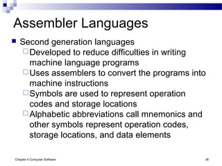Chapter 4 Computer Software 36
Assembler Languages
 Second generation languages
Developed to reduce difficulties in writing
machine language programs
Uses assemblers to convert the programs into
machine instructions
Symbols are used to represent operation
codes and storage locations
Alphabetic abbreviations call mnemonics and
other symbols represent operation codes,
storage locations, and data elements
 
