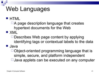 Chapter 4 Computer Software 41
Web Languages
 HTML
A page description language that creates
hypertext documents for the Web
 XML
Describes Web page content by applying
identifying tags or contextual labels to the data
 Java
Object-oriented programming language that is
simple, secure, and platform independent
Java applets can be executed on any computer
 
