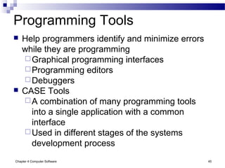 Chapter 4 Computer Software 45
Programming Tools
 Help programmers identify and minimize errors
while they are programming
Graphical programming interfaces
Programming editors
Debuggers
 CASE Tools
A combination of many programming tools
into a single application with a common
interface
Used in different stages of the systems
development process
 