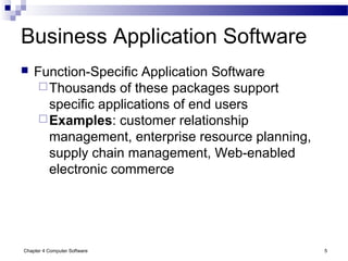 Chapter 4 Computer Software 5
Business Application Software
 Function-Specific Application Software
Thousands of these packages support
specific applications of end users
Examples: customer relationship
management, enterprise resource planning,
supply chain management, Web-enabled
electronic commerce
 