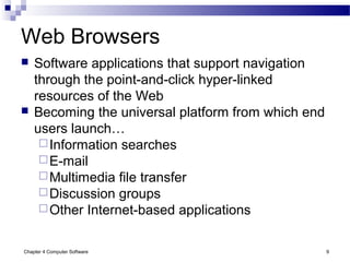 Chapter 4 Computer Software 9
Web Browsers
 Software applications that support navigation
through the point-and-click hyper-linked
resources of the Web
 Becoming the universal platform from which end
users launch…
Information searches
E-mail
Multimedia file transfer
Discussion groups
Other Internet-based applications
 