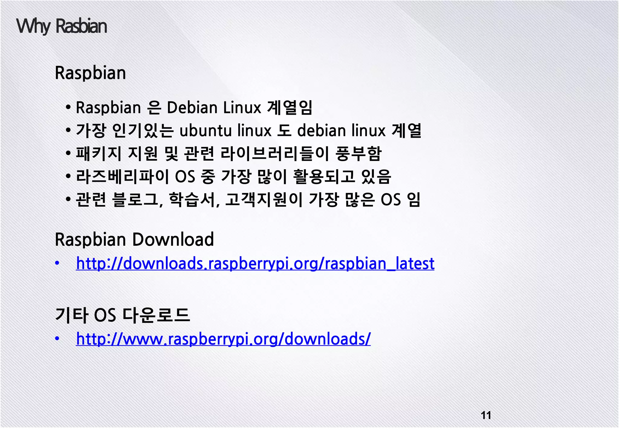 Why Rasbian 11 Raspbian • Raspbian 은 Debian Linux 계열임 • 가장 인기있는 ubuntu linux 도 debian linux 계열 • 패키지 지원 및 관련 라이브러리들이 풍부함 • 라즈베리파이 OS 중 가장 많이 활용되고 있음 • 관련 블로그, 학습서, 고객지원이 가장 많은 OS 임 Raspbian Download • http://downloads.raspberrypi.org/raspbian_latest 기타 OS 다운로드 • http://www.raspberrypi.org/downloads/ 