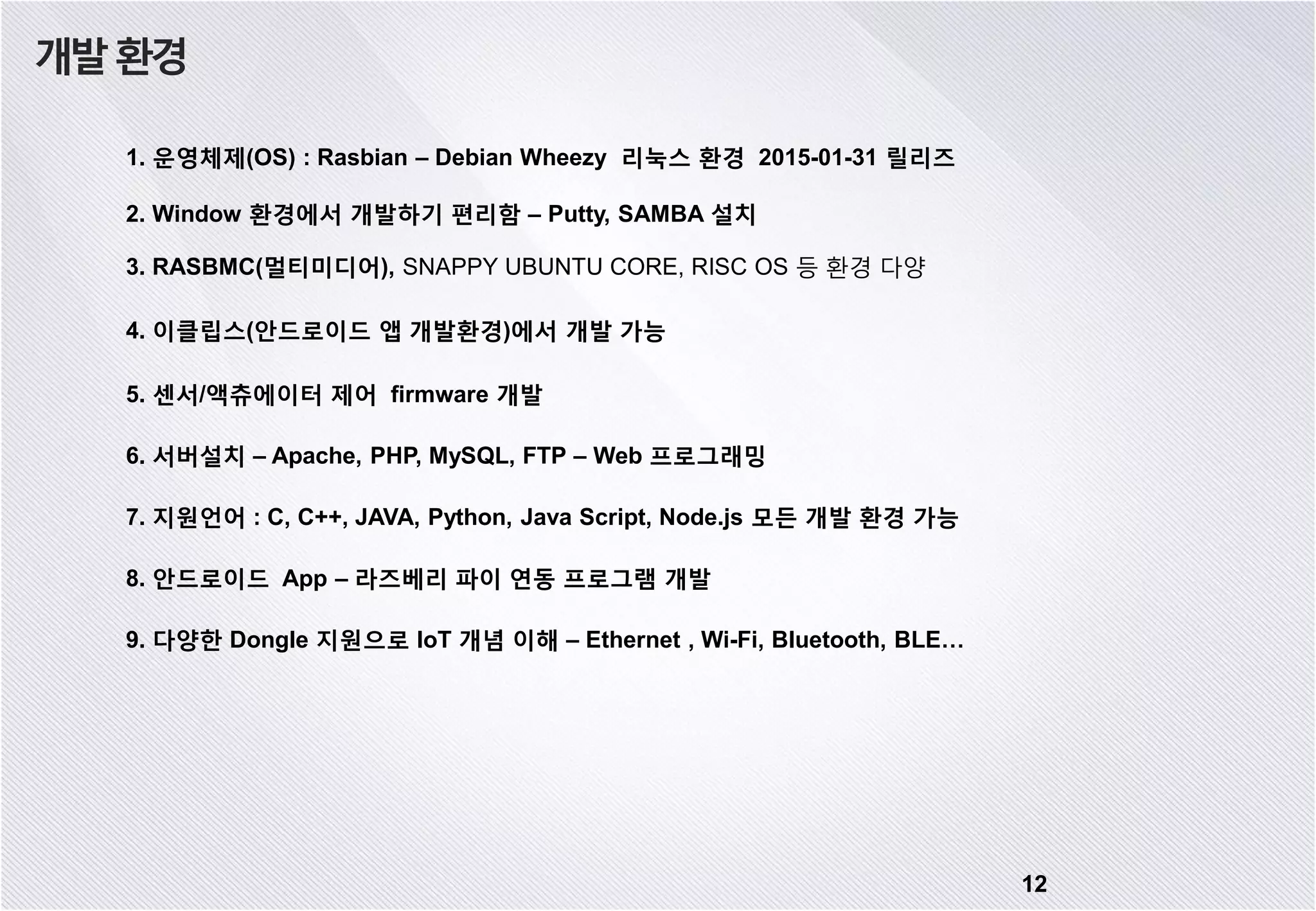 12 개발환경 1. 운영체제(OS) : Rasbian – Debian Wheezy 리눅스 환경 2015-01-31 릴리즈 2. Window 환경에서 개발하기 편리함 – Putty, SAMBA 설치 3. RASBMC(멀티미디어), SNAPPY UBUNTU CORE, RISC OS 등 환경 다양 4. 이클립스(안드로이드 앱 개발환경)에서 개발 가능 5. 센서/액츄에이터 제어 firmware 개발 6. 서버설치 – Apache, PHP, MySQL, FTP – Web 프로그래밍 7. 지원언어 : C, C++, JAVA, Python, Java Script, Node.js 모든 개발 환경 가능 8. 안드로이드 App – 라즈베리 파이 연동 프로그램 개발 9. 다양한 Dongle 지원으로 IoT 개념 이해 – Ethernet , Wi-Fi, Bluetooth, BLE… 
