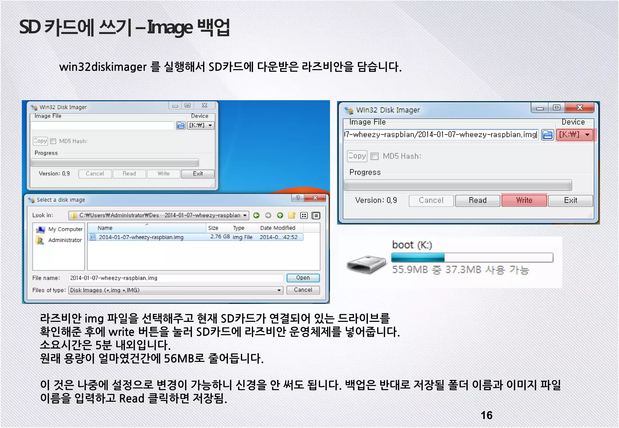 SD카드에쓰기–Image백업 win32diskimager 를 실행해서 SD카드에 다운받은 라즈비안을 담습니다. 라즈비안 img 파일을 선택해주고 현재 SD카드가 연결되어 있는 드라이브를 확인해준 후에 write 버튼을 눌러 SD카드에 라즈비안 운영체제를 넣어줍니다. 소요시간은 5분 내외입니다. 원래 용량이 얼마였건간에 56MB로 줄어듭니다. 이 것은 나중에 설정으로 변경이 가능하니 신경을 안 써도 됩니다. 백업은 반대로 저장될 폴더 이름과 이미지 파일 이름을 입력하고 Read 클릭하면 저장됨. 16 
