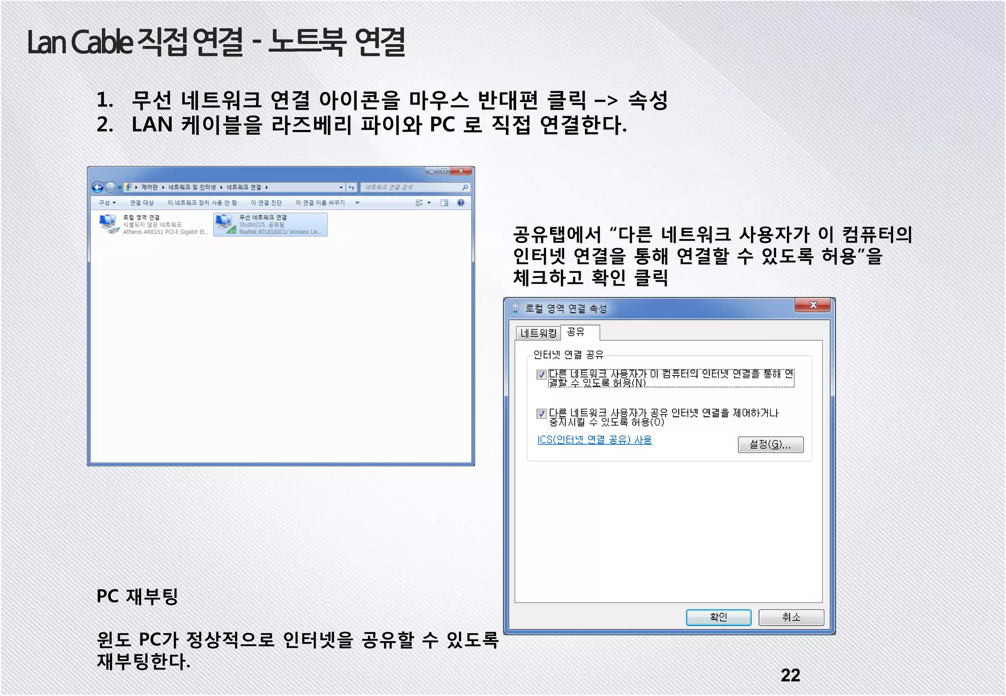 22 LanCable직접연결 - 노트북 연결 1. 무선 네트워크 연결 아이콘을 마우스 반대편 클릭 –> 속성 2. LAN 케이블을 라즈베리 파이와 PC 로 직접 연결한다. 공유탭에서 “다른 네트워크 사용자가 이 컴퓨터의 인터넷 연결을 통해 연결할 수 있도록 허용”을 체크하고 확인 클릭 PC 재부팅 윈도 PC가 정상적으로 인터넷을 공유할 수 있도록 재부팅한다. 