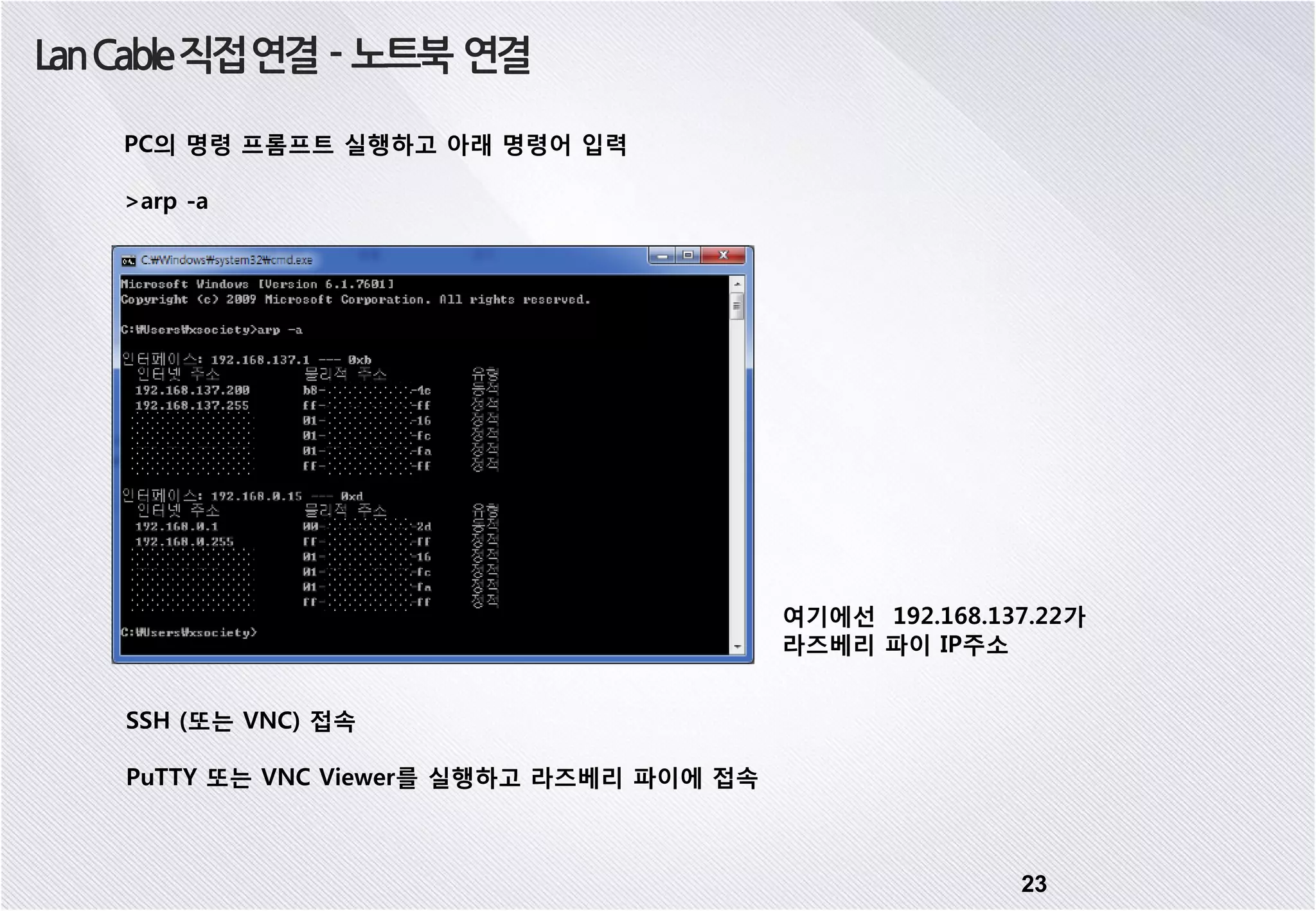 23 LanCable직접연결 - 노트북 연결 SSH (또는 VNC) 접속 PuTTY 또는 VNC Viewer를 실행하고 라즈베리 파이에 접속 PC의 명령 프롬프트 실행하고 아래 명령어 입력 >arp -a 여기에선 192.168.137.22가 라즈베리 파이 IP주소 