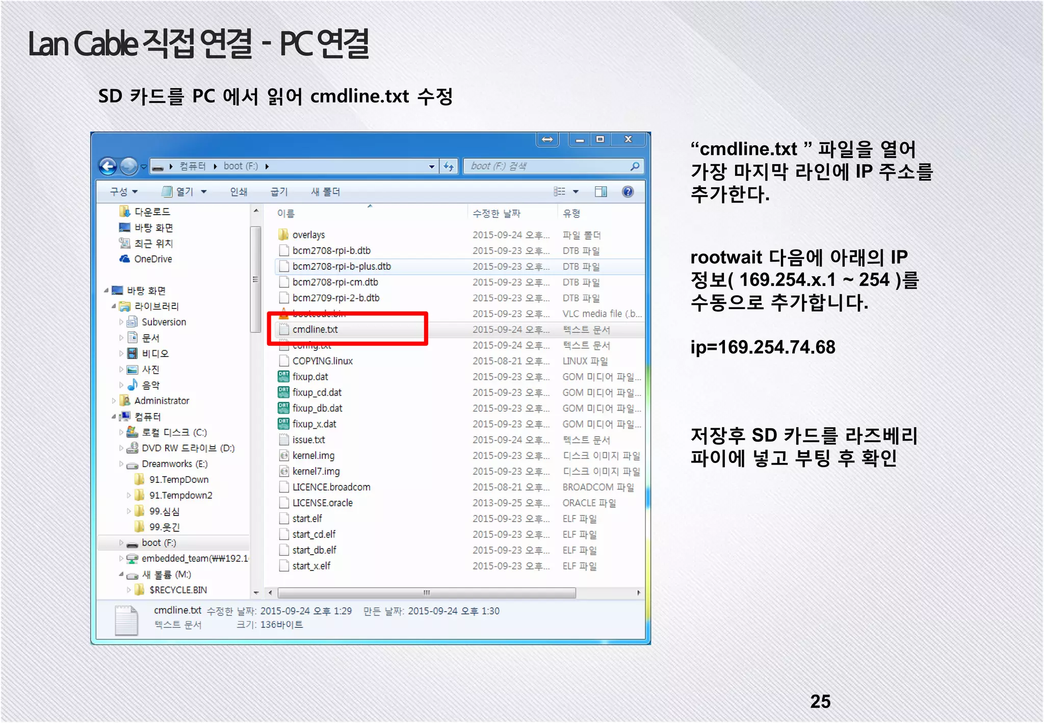 25 LanCable직접연결 - PC연결 SD 카드를 PC 에서 읽어 cmdline.txt 수정 “cmdline.txt ” 파일을 열어 가장 마지막 라인에 IP 주소를 추가한다. rootwait 다음에 아래의 IP 정보( 169.254.x.1 ~ 254 )를 수동으로 추가합니다. ip=169.254.74.68 저장후 SD 카드를 라즈베리 파이에 넣고 부팅 후 확인 