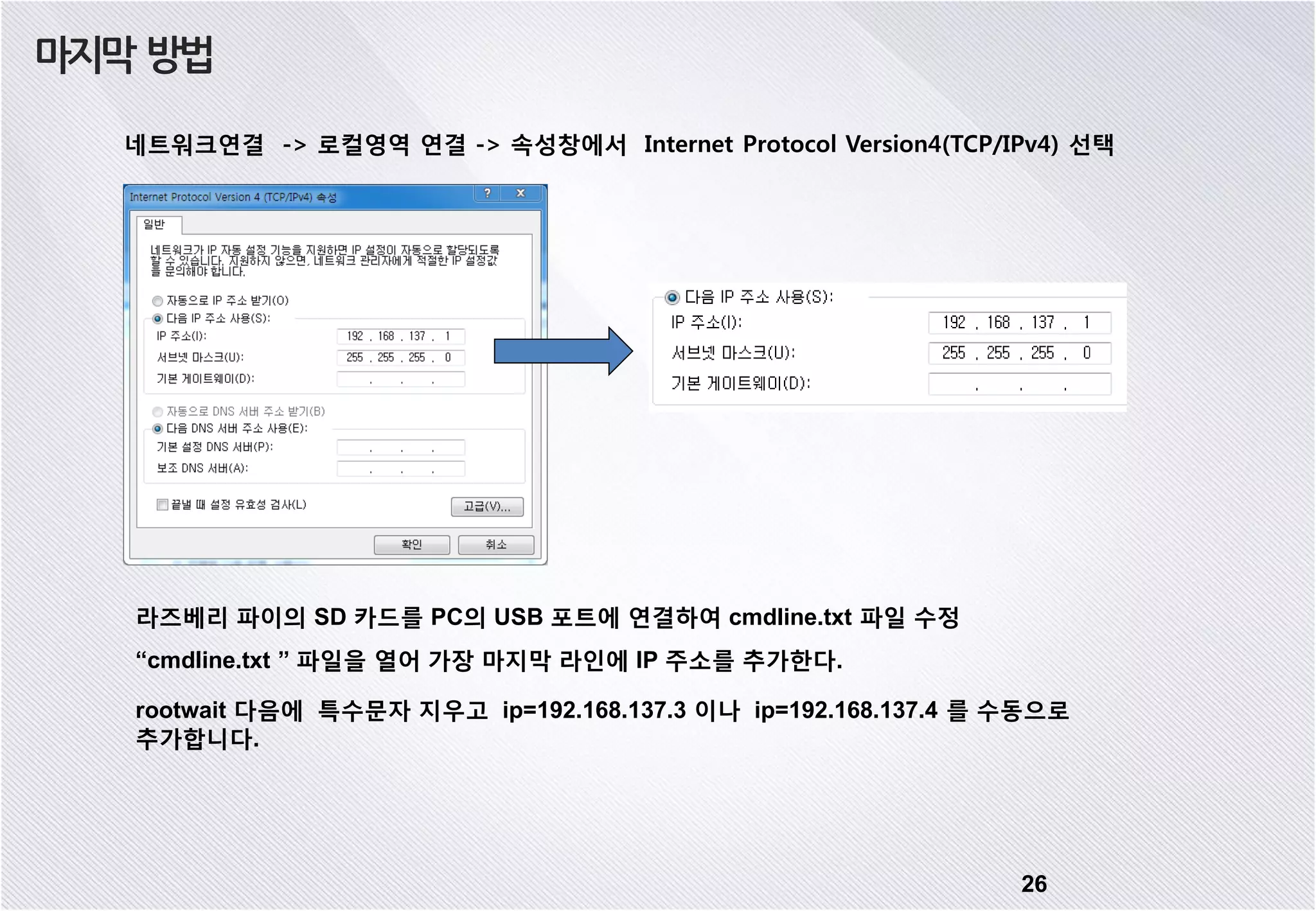 26 네트워크연결 -> 로컬영역 연결 -> 속성창에서 Internet Protocol Version4(TCP/IPv4) 선택 마지막 방법 “cmdline.txt ” 파일을 열어 가장 마지막 라인에 IP 주소를 추가한다. rootwait 다음에 특수문자 지우고 ip=192.168.137.3 이나 ip=192.168.137.4 를 수동으로 추가합니다. 라즈베리 파이의 SD 카드를 PC의 USB 포트에 연결하여 cmdline.txt 파일 수정 
