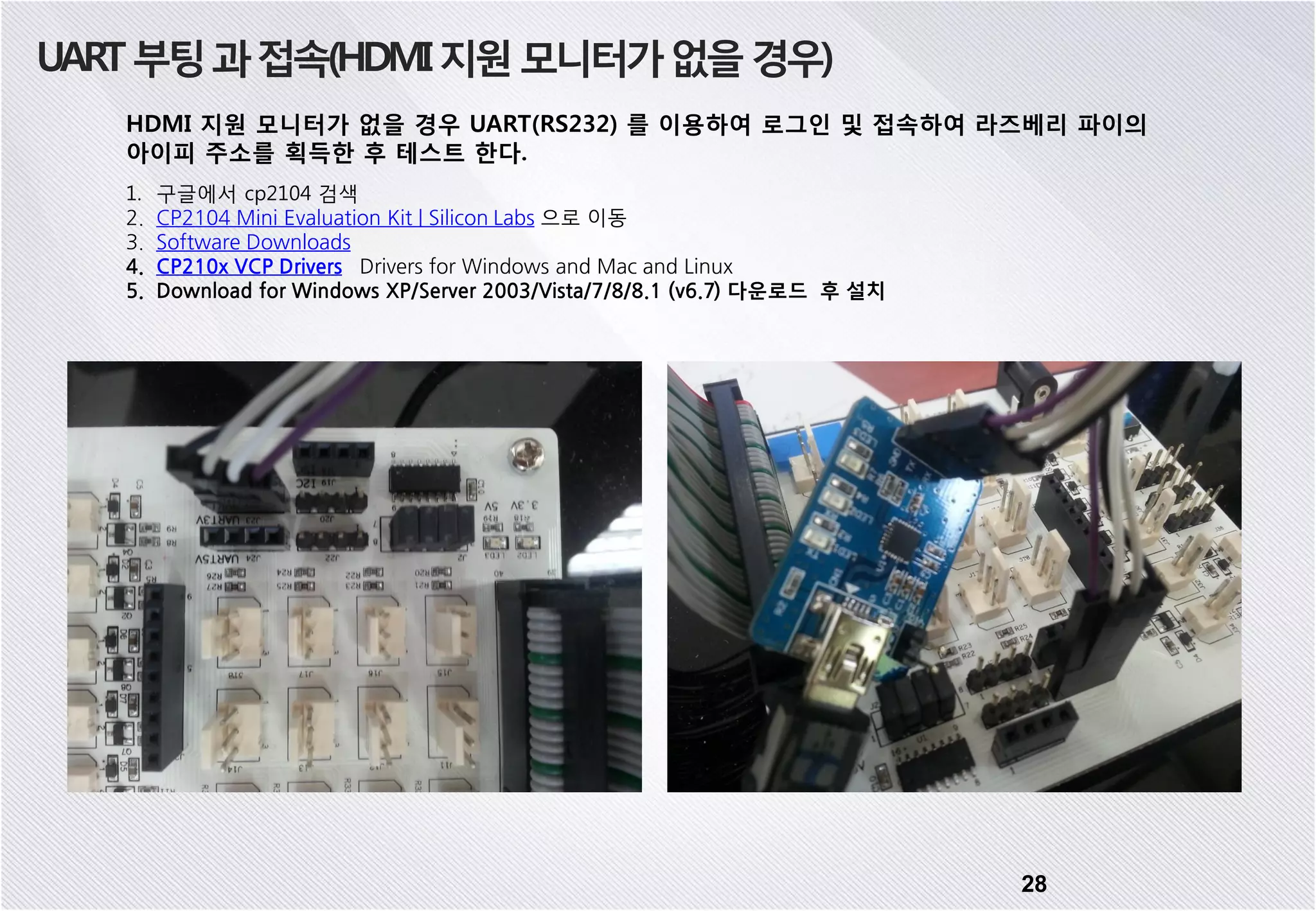 UART부팅과접속(HDMI지원모니터가없을경우) HDMI 지원 모니터가 없을 경우 UART(RS232) 를 이용하여 로그인 및 접속하여 라즈베리 파이의 아이피 주소를 획득한 후 테스트 한다. 1. 구글에서 cp2104 검색 2. CP2104 Mini Evaluation Kit | Silicon Labs 으로 이동 3. Software Downloads 4. CP210x VCP Drivers Drivers for Windows and Mac and Linux 5. Download for Windows XP/Server 2003/Vista/7/8/8.1 (v6.7) 다운로드 후 설치 28 