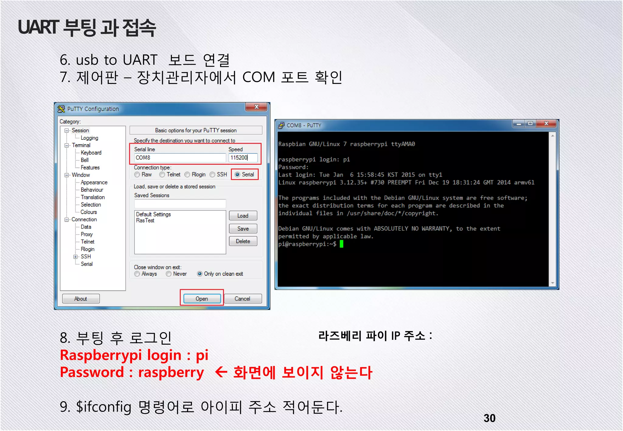 UART부팅과접속 6. usb to UART 보드 연결 7. 제어판 – 장치관리자에서 COM 포트 확인 8. 부팅 후 로그인 Raspberrypi login : pi Password : raspberry  화면에 보이지 않는다 9. $ifconfig 명령어로 아이피 주소 적어둔다. 라즈베리 파이 IP 주소 : 30 