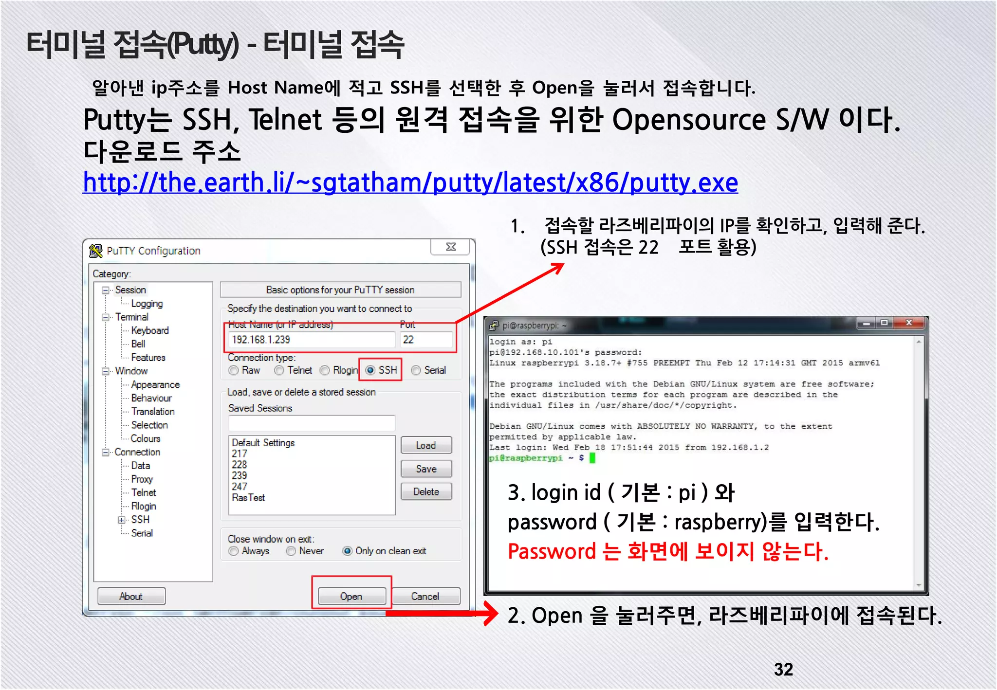 터미널접속(Putty) -터미널접속 알아낸 ip주소를 Host Name에 적고 SSH를 선택한 후 Open을 눌러서 접속합니다. 32 Putty는 SSH, Telnet 등의 원격 접속을 위한 Opensource S/W 이다. 다운로드 주소 http://the.earth.li/~sgtatham/putty/latest/x86/putty.exe 2. Open 을 눌러주면, 라즈베리파이에 접속된다. 3. login id ( 기본 : pi ) 와 password ( 기본 : raspberry)를 입력한다. Password 는 화면에 보이지 않는다. 1. 접속할 라즈베리파이의 IP를 확인하고, 입력해 준다. (SSH 접속은 22 포트 활용) 