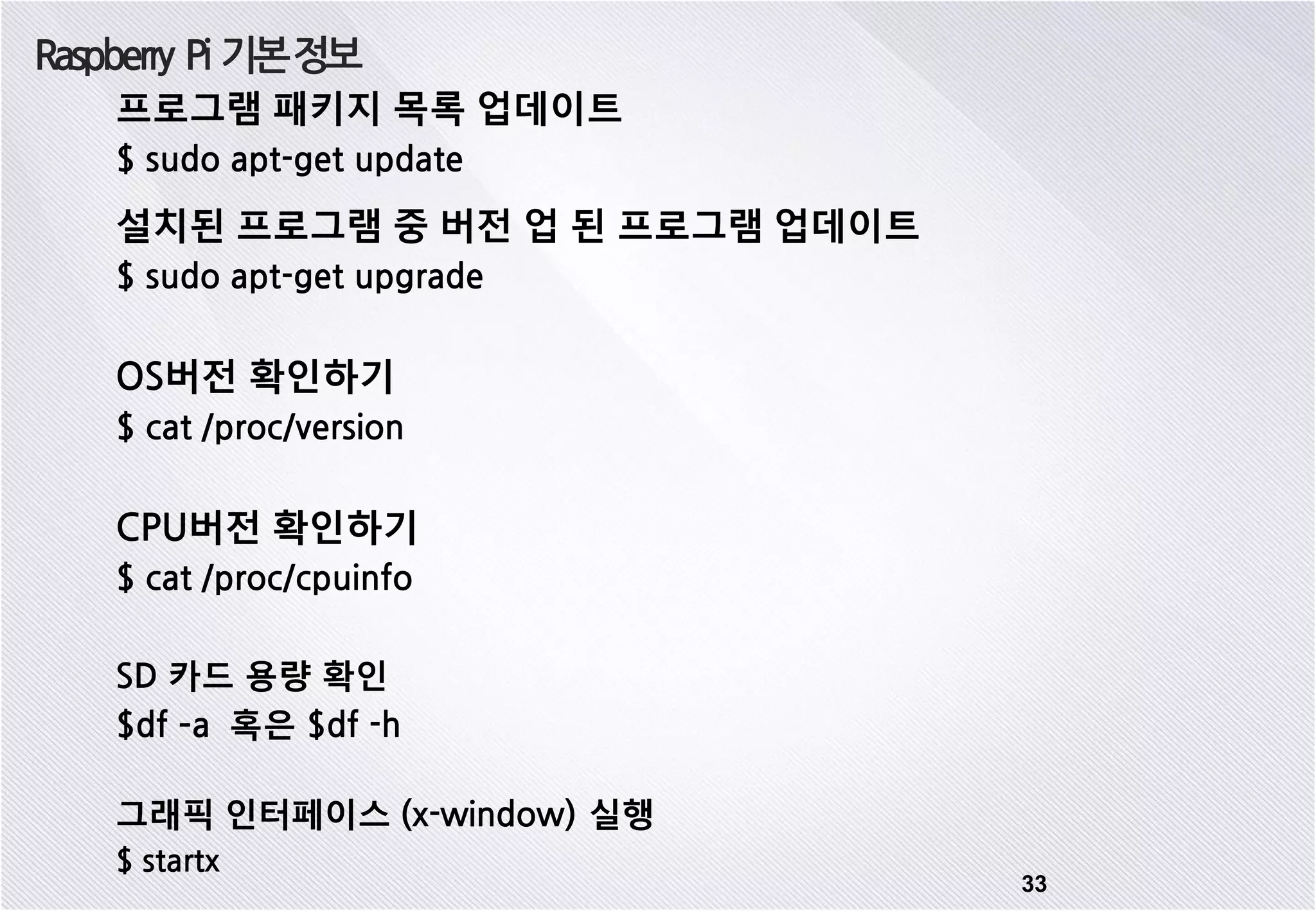 Raspberry Pi 기본정보 33 프로그램 패키지 목록 업데이트 $ sudo apt-get update 설치된 프로그램 중 버전 업 된 프로그램 업데이트 $ sudo apt-get upgrade OS버전 확인하기 $ cat /proc/version CPU버전 확인하기 $ cat /proc/cpuinfo SD 카드 용량 확인 $df –a 혹은 $df -h 그래픽 인터페이스 (x-window) 실행 $ startx 