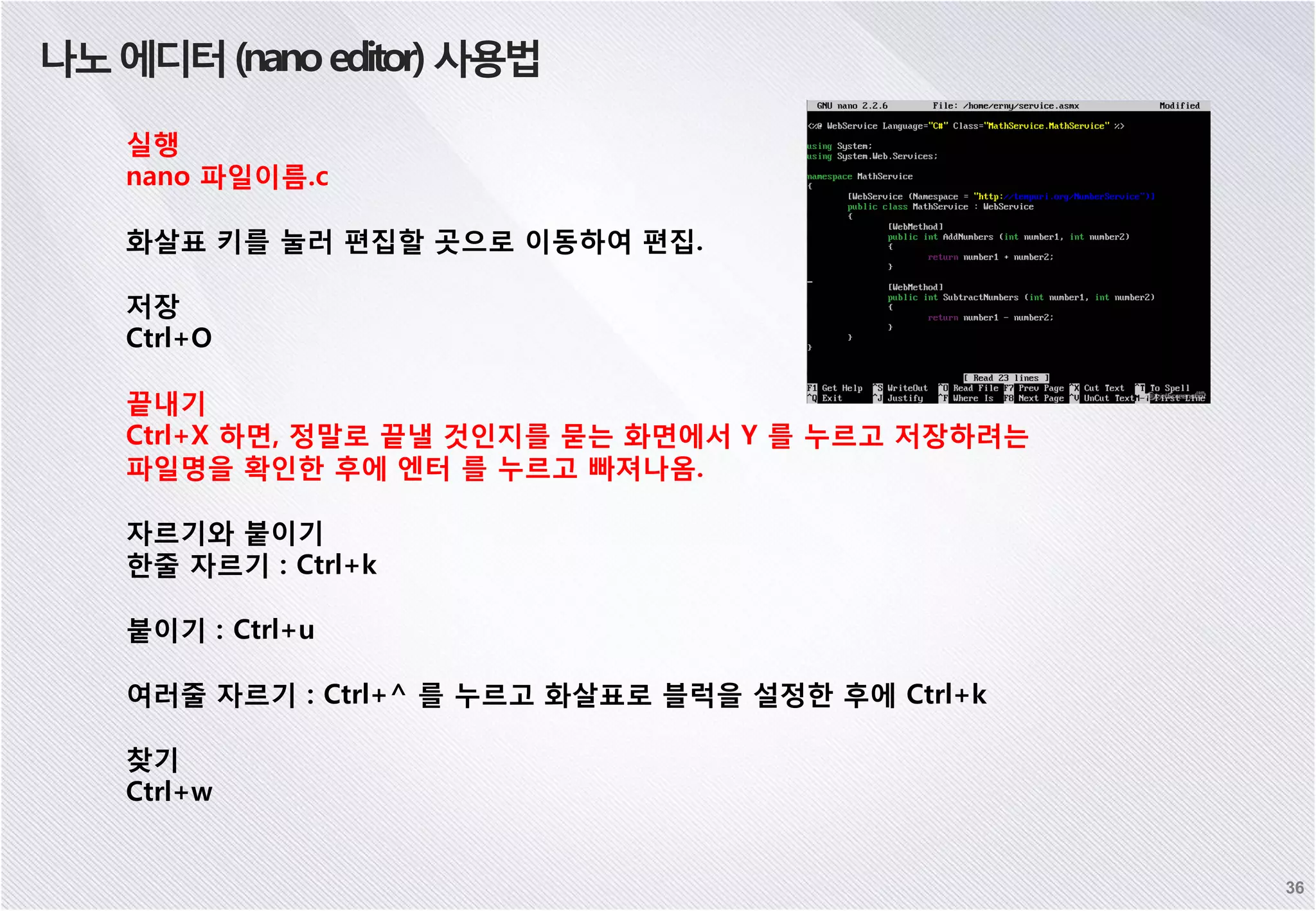 36 나노에디터(nanoeditor)사용법 실행 nano 파일이름.c 화살표 키를 눌러 편집할 곳으로 이동하여 편집. 저장 Ctrl+O 끝내기 Ctrl+X 하면, 정말로 끝낼 것인지를 묻는 화면에서 Y 를 누르고 저장하려는 파일명을 확인한 후에 엔터 를 누르고 빠져나옴. 자르기와 붙이기 한줄 자르기 : Ctrl+k 붙이기 : Ctrl+u 여러줄 자르기 : Ctrl+^ 를 누르고 화살표로 블럭을 설정한 후에 Ctrl+k 찾기 Ctrl+w 