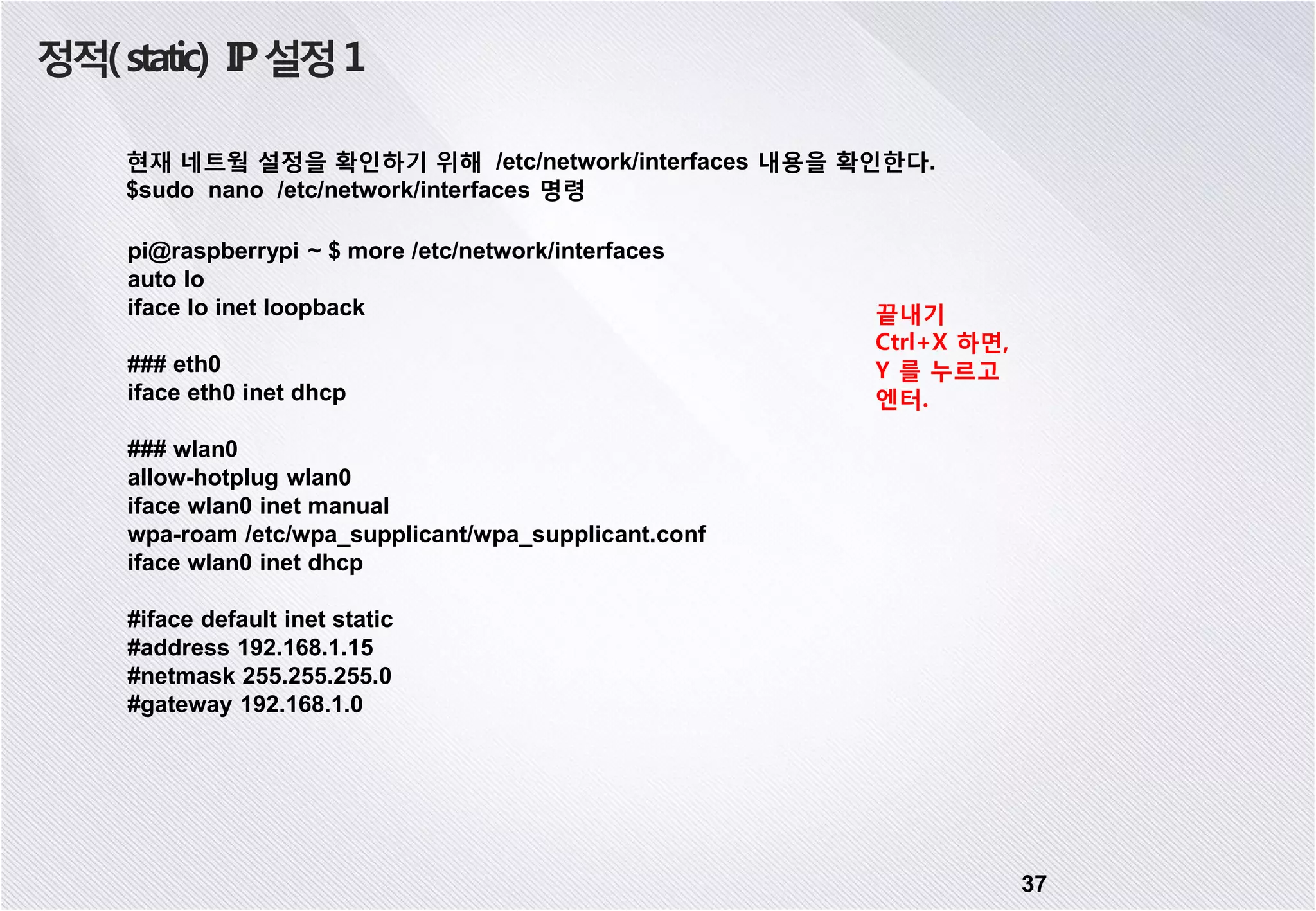 정적(static) IP설정1 37 현재 네트웤 설정을 확인하기 위해 /etc/network/interfaces 내용을 확인한다. $sudo nano /etc/network/interfaces 명령 pi@raspberrypi ~ $ more /etc/network/interfaces auto lo iface lo inet loopback ### eth0 iface eth0 inet dhcp ### wlan0 allow-hotplug wlan0 iface wlan0 inet manual wpa-roam /etc/wpa_supplicant/wpa_supplicant.conf iface wlan0 inet dhcp #iface default inet static #address 192.168.1.15 #netmask 255.255.255.0 #gateway 192.168.1.0 끝내기 Ctrl+X 하면, Y 를 누르고 엔터. 